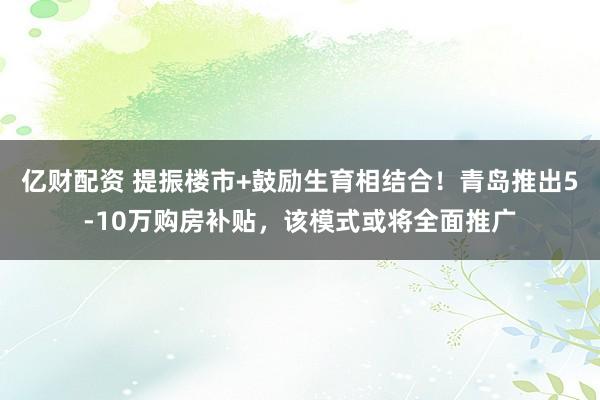 亿财配资 提振楼市+鼓励生育相结合！青岛推出5-10万购房补贴，该模式或将全面推广