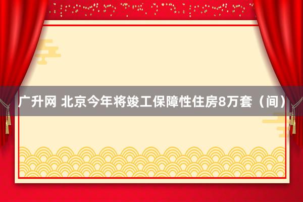 广升网 北京今年将竣工保障性住房8万套（间）