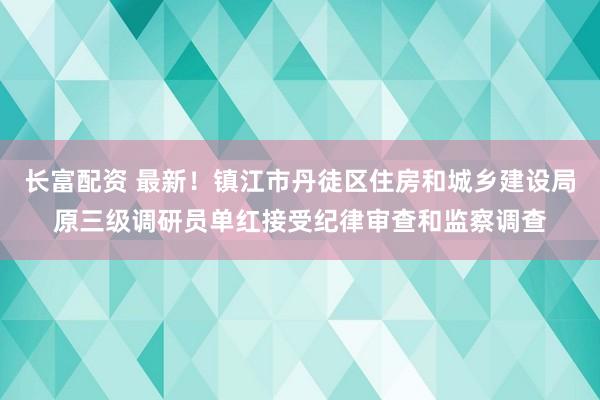 长富配资 最新！镇江市丹徒区住房和城乡建设局原三级调研员单红接受纪律审查和监察调查
