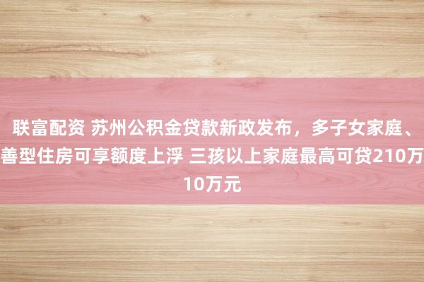联富配资 苏州公积金贷款新政发布，多子女家庭、改善型住房可享额度上浮 三孩以上家庭最高可贷210万元