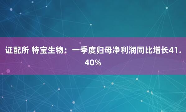 证配所 特宝生物：一季度归母净利润同比增长41.40%