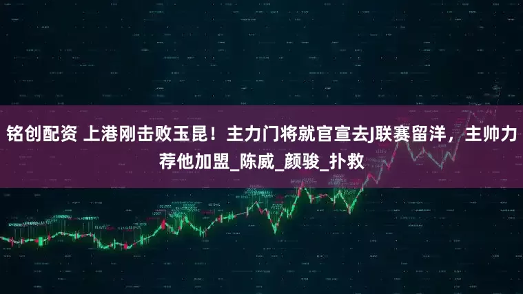 铭创配资 上港刚击败玉昆！主力门将就官宣去J联赛留洋，主帅力荐他加盟_陈威_颜骏_扑救