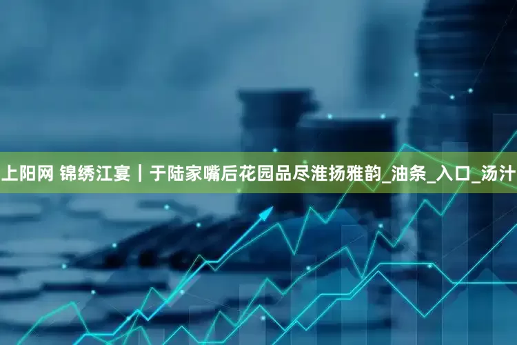 上阳网 锦绣江宴｜于陆家嘴后花园品尽淮扬雅韵_油条_入口_汤汁