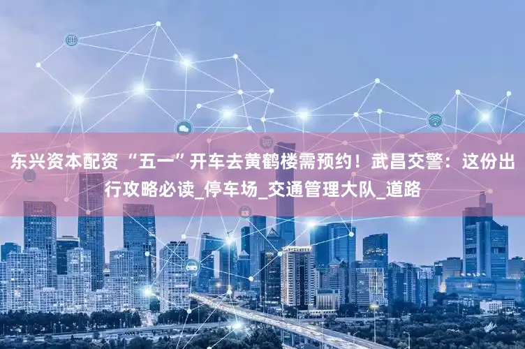 东兴资本配资 “五一”开车去黄鹤楼需预约！武昌交警：这份出行攻略必读_停车场_交通管理大队_道路
