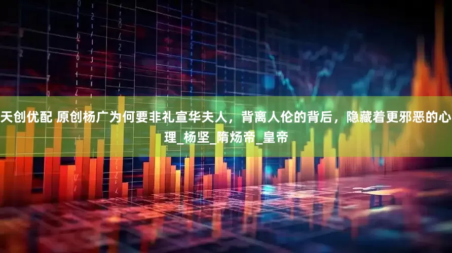 天创优配 原创杨广为何要非礼宣华夫人，背离人伦的背后，隐藏着更邪恶的心理_杨坚_隋炀帝_皇帝