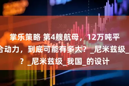 掌乐策略 第4艘航母，12万吨平台，核燃联合动力，到底可能有多大？_尼米兹级_我国_的设计