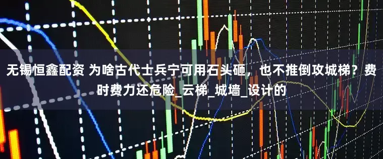 无锡恒鑫配资 为啥古代士兵宁可用石头砸，也不推倒攻城梯？费时费力还危险_云梯_城墙_设计的