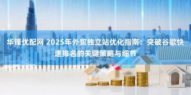 华锋优配网 2025年外贸独立站优化指南：突破谷歌快速排名的关键策略与细节