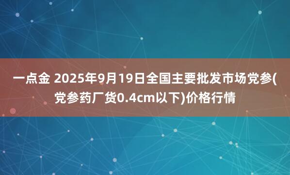 一点金 2025年9月19日全国主要批发市场党参(党参药厂货0.4cm以下)价格行情