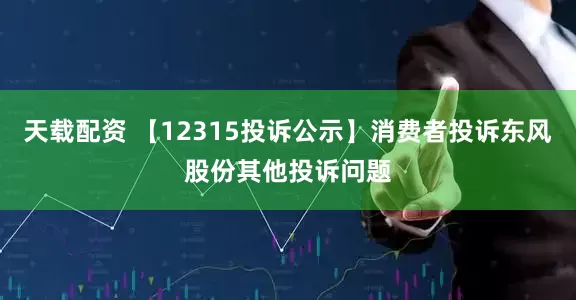 天载配资 【12315投诉公示】消费者投诉东风股份其他投诉问题