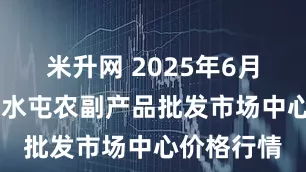 米升网 2025年6月15日北京水屯农副产品批发市场中心价格行情