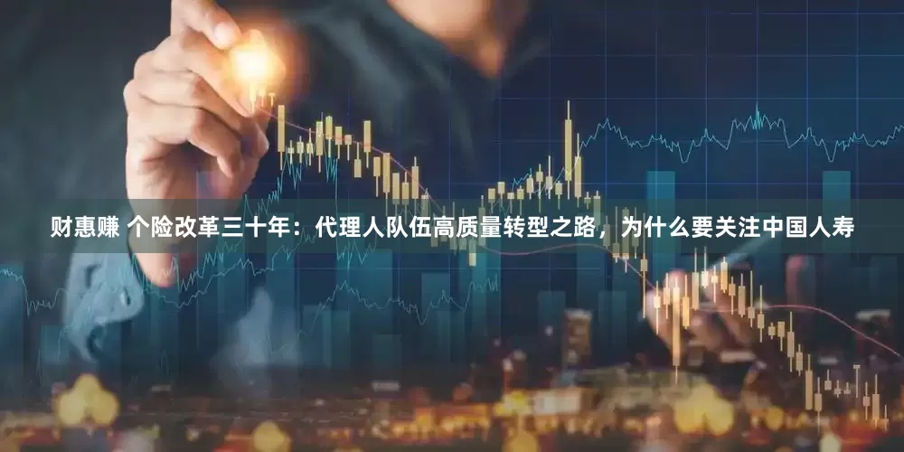 财惠赚 个险改革三十年：代理人队伍高质量转型之路，为什么要关注中国人寿